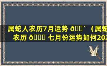 属蛇人农历7月运势 🌴 （属蛇农历 🐞 七月份运势如何2020）